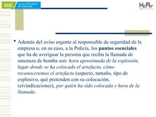  Además del aviso urgente al responsable de seguridad de la
empresa o, en su caso, a la Policía, los puntos esenciales
que ha de averiguar la persona que reciba la llamada de
amenaza de bomba son: hora aproximada de la explosión,
lugar donde se ha colocado el artefacto, cómo
reconoceremos el artefacto (aspecto, tamaño, tipo de
explosivo, qué pretenden con su colocación,
reivindicaciones), por quién ha sido colocada y hora de la
llamada.
 