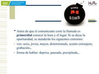  Antes de que el comunicante corte la llamada es
primordial conocer la hora y el lugar. Si se diese la
oportunidad, se atenderán los siguientes extremos:
- voz: sexo, joven, mayor, distorsionada, acento extranjero,
grabación,..
- forma de hablar: deprisa, pausada, precipitada,..
 