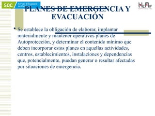 PLANES DE EMERGENCIA Y
EVACUACIÓN
 Se establece la obligación de elaborar, implantar
materialmente y mantener operativos planes de
Autoprotección, y determinar el contenido mínimo que
deben incorporar estos planes en aquellas actividades,
centros, establecimientos, instalaciones y dependencias
que, potencialmente, puedan generar o resultar afectadas
por situaciones de emergencia.
 