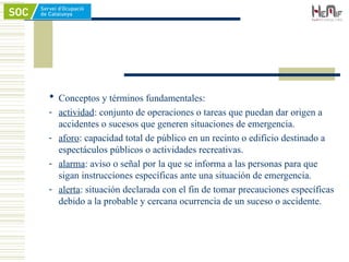  Conceptos y términos fundamentales:
- actividad: conjunto de operaciones o tareas que puedan dar origen a
accidentes o sucesos que generen situaciones de emergencia.
- aforo: capacidad total de público en un recinto o edificio destinado a
espectáculos públicos o actividades recreativas.
- alarma: aviso o señal por la que se informa a las personas para que
sigan instrucciones específicas ante una situación de emergencia.
- alerta: situación declarada con el fin de tomar precauciones específicas
debido a la probable y cercana ocurrencia de un suceso o accidente.
 
