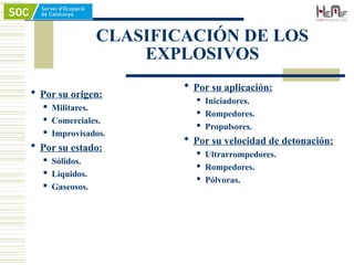 CLASIFICACIÓN DE LOS
EXPLOSIVOS
 Por su origen:
 Militares.
 Comerciales.
 Improvisados.
 Por su estado:
 Sólidos.
 Líquidos.
 Gaseosos.
 Por su aplicación:
 Iniciadores.
 Rompedores.
 Propulsores.
 Por su velocidad de detonación:
 Ultrarrompedores.
 Rompedores.
 Pólvoras.
 