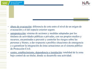 - altura de evacuación: diferencia de cota entre el nivel de un origen de
evacuación y el del espacio exterior seguro.
- autoprotección: sistema de acciones y medidas adoptadas por los
titulares de actividades públicas o privadas, con sus propios medios y
recursos, encaminadas a prevenir y controlar los riesgos sobre las
personas y bienes, a dar respuesta a posibles situaciones de emergencia
y a garantizar la integración de éstas actuaciones en el sistema público
de Protección Civil.
- centro, establecimiento, dependencia o instalación: totalidad de la zona
bajo control de un titular, donde se desarrolle una actividad.
 