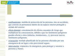 - confinamiento: medida de protección de las personas, tras un accidente,
que consiste en permanecer dentro de un espacio interior protegido y
aislado del exterior.
- efecto dominó: concatenación de efectos causantes de riesgo que
multiplican las consecuencias, debido a que los fenómenos peligrosos
pueden afectar a otros (tuberías, instalaciones,..) y provocar nuevos
fenómenos peligrosos.
- evacuación: traslado planificado de las personas afectadas por una
emergencia de un lugar a otro provisional seguro.
- intervención: respuesta a la emergencia, para proteger y socorrer a
personas y bienes.
 