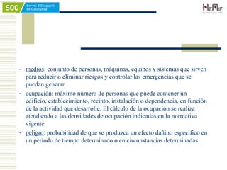 - medios: conjunto de personas, máquinas, equipos y sistemas que sirven
para reducir o eliminar riesgos y controlar las emergencias que se
puedan generar.
- ocupación: máximo número de personas que puede contener un
edificio, establecimiento, recinto, instalación o dependencia, en función
de la actividad que desarrolle. El cálculo de la ocupación se realiza
atendiendo a las densidades de ocupación indicadas en la normativa
vigente.
- peligro: probabilidad de que se produzca un efecto dañino específico en
un período de tiempo determinado o en circunstancias determinadas.
 