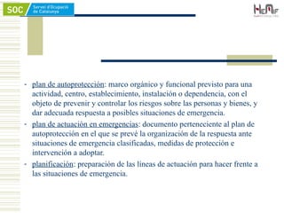 - plan de autoprotección: marco orgánico y funcional previsto para una
actividad, centro, establecimiento, instalación o dependencia, con el
objeto de prevenir y controlar los riesgos sobre las personas y bienes, y
dar adecuada respuesta a posibles situaciones de emergencia.
- plan de actuación en emergencias: documento perteneciente al plan de
autoprotección en el que se prevé la organización de la respuesta ante
situaciones de emergencia clasificadas, medidas de protección e
intervención a adoptar.
- planificación: preparación de las líneas de actuación para hacer frente a
las situaciones de emergencia.
 