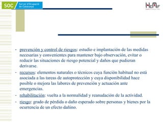 - prevención y control de riesgos: estudio e implantación de las medidas
necesarias y convenientes para mantener bajo observación, evitar o
reducir las situaciones de riesgo potencial y daños que pudieran
derivarse.
- recursos: elementos naturales o técnicos cuya función habitual no está
asociada a las tareas de autoprotección y cuya disponibilidad hace
posible o mejora las labores de prevención y actuación ante
emergencias.
- rehabilitación: vuelta a la normalidad y reanudación de la actividad.
- riesgo: grado de pérdida o daño esperado sobre personas y bienes por la
ocurrencia de un efecto dañino.
 
