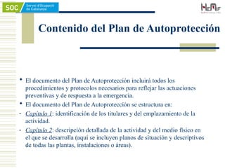Contenido del Plan de Autoprotección
 El documento del Plan de Autoprotección incluirá todos los
procedimientos y protocolos necesarios para reflejar las actuaciones
preventivas y de respuesta a la emergencia.
 El documento del Plan de Autoprotección se estructura en:
- Capítulo 1: identificación de los titulares y del emplazamiento de la
actividad.
- Capítulo 2: descripción detallada de la actividad y del medio físico en
el que se desarrolla (aquí se incluyen planos de situación y descriptivos
de todas las plantas, instalaciones o áreas).
 