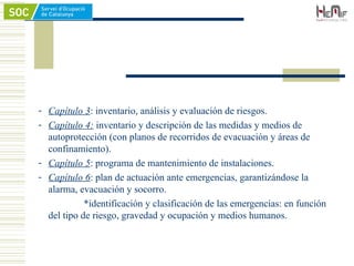 - Capítulo 3: inventario, análisis y evaluación de riesgos.
- Capítulo 4: inventario y descripción de las medidas y medios de
autoprotección (con planos de recorridos de evacuación y áreas de
confinamiento).
- Capítulo 5: programa de mantenimiento de instalaciones.
- Capítulo 6: plan de actuación ante emergencias, garantizándose la
alarma, evacuación y socorro.
*identificación y clasificación de las emergencias: en función
del tipo de riesgo, gravedad y ocupación y medios humanos.
 