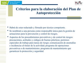Criterios para la elaboración del Plan de
Autoprotección
 Habrá de estar redactado y firmado por técnico competente.
 Se nombrará a una persona como responsable única para la gestión de
actuaciones para la prevención y control de riesgos.
 Aspectos de los procedimientos preventivos y de control de riesgos:
precauciones, actitudes y códigos de buenas prácticas; permisos
especiales de trabajo para tareas de riesgo; comunicación de anomalías
e incidencias al titular de la actividad; programa de operaciones
preventivas o de mantenimiento; programa de mantenimiento que
garanticen la protección y seguridad.
 