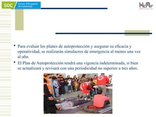  Para evaluar los planes de autoprotección y asegurar su eficacia y
operatividad, se realizarán simulacros de emergencia al menos una vez
al año.
 El Plan de Autoprotección tendrá una vigencia indeterminada, si bien
se actualizará y revisará con una periodicidad no superior a tres años.
 