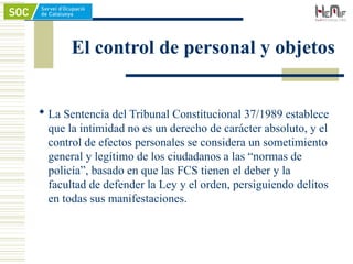 El control de personal y objetos
 La Sentencia del Tribunal Constitucional 37/1989 establece
que la intimidad no es un derecho de carácter absoluto, y el
control de efectos personales se considera un sometimiento
general y legítimo de los ciudadanos a las “normas de
policía”, basado en que las FCS tienen el deber y la
facultad de defender la Ley y el orden, persiguiendo delitos
en todas sus manifestaciones.
 