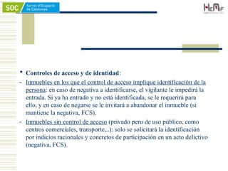  Controles de acceso y de identidad:
- Inmuebles en los que el control de acceso implique identificación de la
persona: en caso de negativa a identificarse, el vigilante le impedirá la
entrada. Si ya ha entrado y no está identificada, se le requerirá para
ello, y en caso de negarse se le invitará a abandonar el inmueble (si
mantiene la negativa, FCS).
- Inmuebles sin control de acceso (privado pero de uso público, como
centros comerciales, transporte,..): solo se solicitará la identificación
por indicios racionales y concretos de participación en un acto delictivo
(negativa, FCS).
 