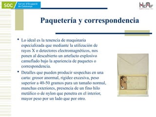 Paquetería y correspondencia
 Lo ideal es la tenencia de maquinaria
especializada que mediante la utilización de
rayos X o detectores electromagnéticos, nos
ponen al descubierto un artefacto explosivo
camuflado bajo la apariencia de paquetes o
correspondencia.
 Detalles que pueden producir sospechas en una
carta: grosor anormal, rigidez excesiva, peso
superior a 40-50 gramos para un tamaño normal,
manchas exteriores, presencia de un fino hilo
metálico o de nylon que penetra en el interior,
mayor peso por un lado que por otro.
 