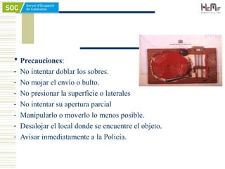  Precauciones:
- No intentar doblar los sobres.
- No mojar el envío o bulto.
- No presionar la superficie o laterales
- No intentar su apertura parcial
- Manipularlo o moverlo lo menos posible.
- Desalojar el local donde se encuentre el objeto.
- Avisar inmediatamente a la Policía.
 