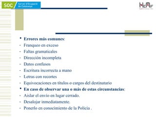  Errores más comunes:
- Franqueo en exceso
- Faltas gramaticales
- Dirección incompleta
- Datos confusos
- Escritura incorrecta a mano
- Letras con recortes
- Equivocaciones en títulos o cargos del destinatario
 En caso de observar una o más de estas circunstancias:
- Aislar el envío en lugar cerrado.
- Desalojar inmediatamente.
- Ponerlo en conocimiento de la Policía .
 