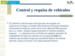 Control y requisa de vehículos
 El control de vehículos para evitar que pase uno cargado con
explosivos en el lugar a custodiar debe de hacerse de forma sistemática,
controlando al conductor, motivo de la visita, datos del DNI, persona
que va a visitar,.. Después inspeccionaremos el vehículo (maletero,
paquetes, …), y daremos aviso a la Policía de cualquier anomalía. Se
comprobarán los bajos del vehículo con un espejo (a todos los
vehículos que accedan al lugar que sea posible objetivo de atentado
terrorista, incluso al nuestro si nos dejan aparcarlo dentro).
 
