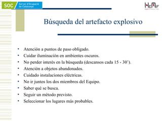 • Atención a puntos de paso obligado.
• Cuidar iluminación en ambientes oscuros.
• No perder interés en la búsqueda (descansos cada 15 - 30’).
• Atención a objetos abandonados.
• Cuidado instalaciones eléctricas.
• No ir juntos los dos miembros del Equipo.
• Saber qué se busca.
• Seguir un método previsto.
• Seleccionar los lugares más probables.
Búsqueda del artefacto explosivo
 