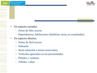 • En espacios cerrados:
– Zonas de libre acceso.
– Dependencias, habitaciones (Señalizar zonas ya examinadas).
• En espacios abiertos:
– Zonas de fácil acceso.
– Subsuelo.
– Suelo (atención a tierras removidas).
– Vehículos aparcados en las proximidades.
– Paredes y ventanas.
– Árboles, vallas.
 