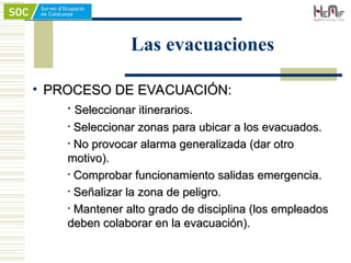 • PROCESO DE EVACUACIÓN:
PROCESO DE EVACUACIÓN:
• Seleccionar itinerarios.
Seleccionar itinerarios.
• Seleccionar zonas para ubicar a los evacuados.
Seleccionar zonas para ubicar a los evacuados.
• No provocar alarma generalizada (dar otro
No provocar alarma generalizada (dar otro
motivo).
motivo).
• Comprobar funcionamiento salidas emergencia.
Comprobar funcionamiento salidas emergencia.
• Señalizar la zona de peligro.
Señalizar la zona de peligro.
• Mantener alto grado de disciplina (los empleados
Mantener alto grado de disciplina (los empleados
deben colaborar en la evacuación).
deben colaborar en la evacuación).
Las evacuaciones
 