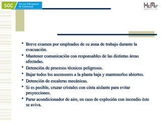  Breve examen por empleados de su zona de trabajo durante la
Breve examen por empleados de su zona de trabajo durante la
evacuación.
evacuación.
 Mantener comunicación con responsables de las distintas áreas
Mantener comunicación con responsables de las distintas áreas
afectadas.
afectadas.
 Detención de procesos técnicos peligrosos.
Detención de procesos técnicos peligrosos.
 Bajar todos los ascensores a la planta baja y mantenerlos abiertos.
Bajar todos los ascensores a la planta baja y mantenerlos abiertos.
 Detención de escaleras mecánicas.
Detención de escaleras mecánicas.
 Si es posible, cruzar cristales con cinta aislante para evitar
Si es posible, cruzar cristales con cinta aislante para evitar
proyecciones.
proyecciones.
 Parar acondicionador de aire, en caso de explosión con incendio éste
Parar acondicionador de aire, en caso de explosión con incendio éste
se aviva.
se aviva.
 