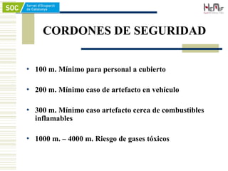 CORDONES DE SEGURIDAD
• 100 m. Mínimo para personal a cubierto
• 200 m. Mínimo caso de artefacto en vehículo
• 300 m. Mínimo caso artefacto cerca de combustibles
inflamables
• 1000 m. – 4000 m. Riesgo de gases tóxicos
 