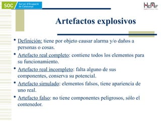 Artefactos explosivos
 Definición: tiene por objeto causar alarma y/o daños a
personas o cosas.
 Artefacto real completo: contiene todos los elementos para
su funcionamiento.
 Artefacto real incompleto: falta alguno de sus
componentes, conserva su potencial.
 Artefacto simulado: elementos falsos, tiene apariencia de
uno real.
 Artefacto falso: no tiene componentes peligrosos, sólo el
contenedor.
 