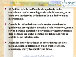 Al facilitarse la invasión a la vida privada de los ciudadanos con las tecnologías de la información, ya no basta con un derecho delimitador de un ámbito de no interferencia. Cuando la intimidad se estrella contra otro derecho igualmente protegible: el derecho a la información, pasa a ser un derecho ejercitable activamente y necesariamente deja de tener ese status negativo de delimitador de un ámbito de no interferencia . Ahora los individuos tienen la necesidad de ser ellos mismos, quienes determinen quién puede conocer, almacenar, usar y transmitir sus datos. Academia Mexicana de Derecho Informático, A.C. 