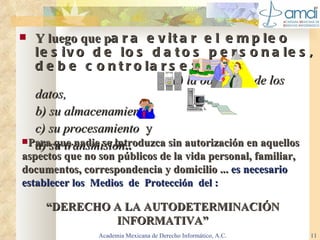 Y luego que p ara evitar el empleo lesivo de los datos personales, debe controlarse:  a) la obtención de   los datos, b) su almacenamiento,  c) su procesamiento  y  d) su transmisión . . Academia Mexicana de Derecho Informático, A.C. Para que nadie se introduzca sin autorización en aquellos aspectos que no son públicos de la vida personal, familiar, documentos, correspondencia y domicilio ...  es necesario establece r  los  Medios  de  Protección  del :   “ DERECHO A LA AUTODETERMINACIÓN INFORMATIVA” 