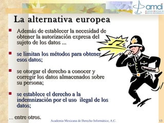 La alternativa europea Además de establecer la necesidad de obtener la autorización expresa del sujeto de los datos ... se limitan los métodos para obtener esos datos; se otorgar el derecho a conocer y corregir los datos almacenados sobre su persona; se establece el derecho a la indemnización por el uso  ilegal de los datos; ...  entre otros. Academia Mexicana de Derecho Informático, A.C. 