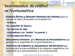 Instrumentos  de control  en Norteamérica C ÓDIGOS  É TICOS  y Ó RGANOS  P RIVADOS DE  C ONTROL   para el manejo de datos personales en el ámbito de: .   ·  la Banca, .   · las compañías de Seguros, .   · las Agencias de viaje, .   · el periodismo y los “medios” en general  y .   · la Mercadotecnia Directa . R EGLAMENTOS  I NTERNOS   y/o  M ANUALES DE  P ROCEDIMIENTOS   que garanticen la seguridad de su procesamiento; y P OLÍTICAS DE FOMENTO AL DESARROLLO  T ECNOLÓGICO   que incrementen la inaccesibilidad a los soportes magnéticos y la seguridad en el procesamiento y en la transmisión. Academia Mexicana de Derecho Informático, A.C. 