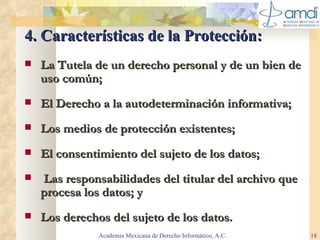 4. Características de la Protección: La  Tutela de un derecho personal y de un bien de uso común ; El  Derecho a la autodeterminación informativa ;  Los  medios de protección existentes; El consentimiento del sujeto de los datos;   Las responsabilidades del titular del archivo que procesa los datos; y Los derechos del sujeto de los datos . Academia Mexicana de Derecho Informático, A.C. 