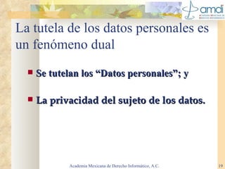 La tutela de los datos personales es un fenómeno dual Se tutelan los “Datos personales”; y La privacidad del sujeto de los datos. Academia Mexicana de Derecho Informático, A.C. 