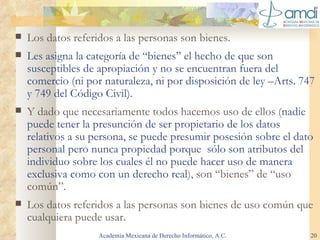 Los datos referidos a las personas son bienes. Les asigna la categoría de “bienes” el hecho de que son susceptibles de apropiación y no se encuentran fuera del comercio (ni por naturaleza, ni por disposición de ley –Arts. 747 y 749 del Código Civil). Y dado que necesariamente todos hacemos uso de ellos ( nadie puede tener la presunción de ser propietario de los datos relativos a su persona, se puede presumir posesión sobre el dato personal pero nunca propiedad porque  sólo son atributos del individuo sobre los cuales él no puede hacer uso de manera exclusiva como con un derecho real ), son “bienes” de “uso común”. Los datos referidos a las personas son bienes de uso común que cualquiera puede usar. Academia Mexicana de Derecho Informático, A.C. 