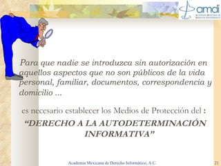 P ara que nadie se introduzca sin autorización en aquellos aspectos que no son públicos de la vida personal, familiar, documentos, correspondencia y domicilio ...   es necesario establecer los Medios de Protección del  : “ DERECHO A LA AUTODETERMINACIÓN INFORMATIVA” Academia Mexicana de Derecho Informático, A.C. 