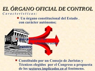 EL ÓRGANO OFICIAL DE CONTROL  C a r a c t e r í s t i c a s : Un órgano constitucional del Estado  .   con carácter . autónomo;  .   .   . Independiente de  .   la Administración  Pública;  .   .   Constituido por un Consejo de Juristas y Técnicos elegidos  por el Congreso a propuesta de los   sectores implicados en el fenómeno.   . Academia Mexicana de Derecho Informático, A.C. 