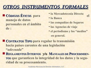 C ÓDIGOS  É TICOS   para  el manejo de datos  personales en el ámbito de :   .   .   . C ONTRATOS  T IPO   para regular la transmisión  hacia países carentes de una legislación “ adecuada ”   . R EGLAMENTOS  I NTERNOS   y/o  M ANUALES DE  P ROCEDIMIEN - TOS   que garanticen la integridad de los datos y la segu-ridad de su procesamiento. OTROS  INSTRUMENTOS  FORMALES la Mercadotecnia Directa la Banca las compañías de Seguros las Agencias de viaje el periodismo y los “medios”  en general. Academia Mexicana de Derecho Informático, A.C. 