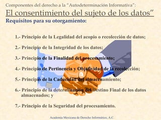 1.- Principio de la Legalidad del acopio o recolección de datos; 2.- Principio de la Integridad de los datos; 3.- Princip io de la Finalidad del procesamiento; 4.- Princip io de Pertinencia y Objetividad de la recole cción; 5.- Princip io de la Caducidad del almacen amiento; 6.- Principio de la determi nación del  Destino Final de los datos almacenados; y 7.- Principio   de la Seguridad del procesamiento. Componentes del derecho a la “Autodeterminación Informativa”: El consentimiento del sujeto de los datos” Requisitos para su otorgamiento: Academia Mexicana de Derecho Informático, A.C. 