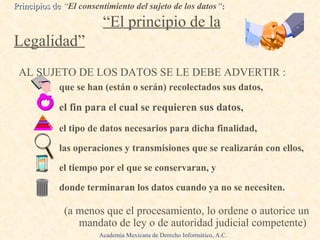 que se han (están o serán) recolectados sus datos,  el fin para el cual se requieren sus datos, el tipo de datos necesarios para dicha finalidad, las operaciones y transmisiones que se realizarán con ellos,  el tiempo por el que se conservaran, y donde terminaran los datos cuando ya no se necesiten. (a menos que el procesamiento, lo ordene o autorice un mandato de ley o de autoridad judicial competente) Principios de  “ El consentimiento del sujeto de los datos ” :   .  “El principio de la Legalidad” AL SUJETO DE LOS DATOS SE LE DEBE ADVERTIR : Academia Mexicana de Derecho Informático, A.C. 