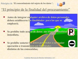 Antes de integrar cu alquier archivo de datos personales,   deben establecerse l as finalidades  para las que se  empleará; Se prohíbe todo   acop io de datos  sin ninguna finalidad  inmediata. Se prohíbe someter l os datos personales a cualquier  operación o transmi sión con finalidades  distintas de las consentidas; Principios de  “ El consentimiento del sujeto de los datos ” :     “El principio de la finalidad del procesamiento” ? Academia Mexicana de Derecho Informático, A.C. 