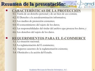 Resumen de la presentación: CARACTERÍSTICAS DE LA PROTECCIÓN REQUERIMIENTOS PARA EL E-COMMERCE Academia Mexicana de Derecho Informático, A.C. 4.1. Tutela de un derecho personal y de un bien de uso común; 4.2. El Derecho a la autodeterminación informativa;  4.3. Los medios de protección existentes; 4.4. El consentimiento del sujeto de los datos; 4.5. Las responsabilidades del titular del archivo que procesa los datos; y 4.6. Los derechos del sujeto de los datos. 5.1. La situación nacional; 5.2. La reglamentación del E-commerce;  5.3. Aspectos ausentes de la reglamentación existente; 5.4. Obstáculos a la acción del Estado. 