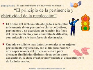 El titular del archivo está obligado a recolectar  únicamente datos personales claros, objetivos,  pertinentes y no excesivos en relación los fines  del  procesamiento y con el ámbito de difusión, comunicación y/o transferencia declarados. Cuando se solicite más datos personales a los sujetos previamente registrados, con el fin para realizar  otras operaciones del procesamiento o para  alcanzar finalidades distintas de aquellas antes  consentidas, se debe recabar nuevamente el consentimiento de los interesados.   Principios de  “ El consentimiento del sujeto de los datos ” :   .  “El principio de la pertinencia y objetividad de la recolección” Academia Mexicana de Derecho Informático, A.C. 