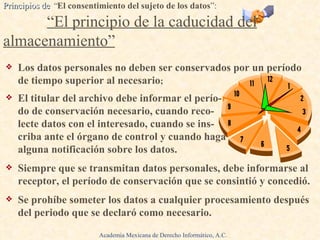 Los datos personales no deben ser conservados por un período de tiempo superior al necesario ; El titular del archivo debe informar el perío-  do de conservación necesario, cuando reco-  lecte datos con el interesado, cuando se ins -  criba ante el órgano de control y cuando haga  alguna notificación sobre los datos. Siempre que se transmitan datos personales, debe informarse al receptor, el período de conservación que se consintió y concedió. Se prohíbe someter los datos a cualquier procesamiento después del periodo que se declaró como necesario. Principios de  “ El consentimiento del sujeto de los datos ”:   .  “El principio de la caducidad del almacenamiento” Academia Mexicana de Derecho Informático, A.C. 