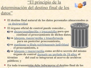 El destino final natural de los datos personales almacenados es   su destrucción ; El órgano oficial de control puede conceder... .   a)  su   despersonalización y transmisión   para que  .   continué el procesamiento de dichos datos, .   b)  su   bloqueo, conservación y transferencia   .   .   para un posterior procesamiento, .   c)   su  continuar a título estrictamente individual   .   el procesamiento, o .   d)   su   bloqueo y conservación   como archivo secreto del mismo   .   órgano de control   durante un periodo de 10 años , al término  .   del cual se integraran al acervo de archivos públicos; y En toda transmisión debe informarse el destino final de los datos. Principios de  “ El consentimiento del sujeto de los datos ” :   .   “El principio de la determinación del destino final de los datos” Academia Mexicana de Derecho Informático, A.C. 