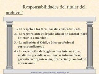 1.- El respeto a los términos del consentimiento;  2.- El registro ante el órgano oficial de control  para obtener la concesión; 3.- La adhesión al Código ético profesional correspondiente; y 4.- La expedición de Reglamentos internos que, mediante periódicas auditorias informativas, garanticen organización, protección y control de operaciones. Componentes del derecho a la  “ Autodeterminación Informativa ”  :   .   “Responsabilidades del titular del archivo” Academia Mexicana de Derecho Informático, A.C. 