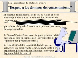 .   El objetivo fundamental de la ley es evitar que con el manejo de los datos se lesionen los derechos de las personas ...  .  . ... por ello se obliga de 2 maneras a quienes procesan datos personales: .   1.  Concediéndoseles   el derecho  para procesar datos   personales  sólo si   cumple con los requisitos de   la legalidad del  procesamiento; y .   2. Estableciéndoles la posibilidad de que  su actuación sea impugnada   y sancionada  tanto por un  organismo privado de control ético ,   como por el  órgano oficial de control . Responsabilidades del titular del archivo:     “Respeto a los términos del consentimiento” Academia Mexicana de Derecho Informático, A.C. 