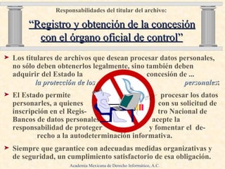 Responsabilidades del titular del archivo:     “Registro y obtención de la concesión con el órgano oficial de control” Los titulares de archivos que desean procesar datos personales, no sólo deben obtenerlos legalmente, sino también deben adquirir del Estado la  concesión de ...  la protección de los  datos   personales ;  El Estado permite  procesar los datos personarles, a quienes  con su solicitud de inscripción en el Regis-  tro Nacional de Bancos de datos personales,  acepte la responsabilidad de proteger  y fomentar el  de-  recho a la autodeterminación informativa. Siempre que garantice con adecuadas medidas organizativas y de seguridad, un cumplimiento satisfactorio de esa obligación.  Academia Mexicana de Derecho Informático, A.C. 