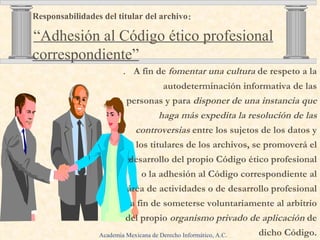 .   A fin de  fomentar una cultura  de respeto a la autodeterminación informativa de las personas y para  disponer de una instancia que haga más expedita la resolución de las controversias  entre los sujetos de los datos y los titulares de los archivos, se promoverá el desarrollo del propio Código ético profesional o la adhesión al Código correspondiente al área de actividades o de desarrollo  profesional  a fin de someterse volunta ria mente al arbitrio del propio  organismo privado de aplicación  de dicho Código. Responsabilidades del titular del archivo :     “Adhesión al Código ético profesional correspondiente” Academia Mexicana de Derecho Informático, A.C . 