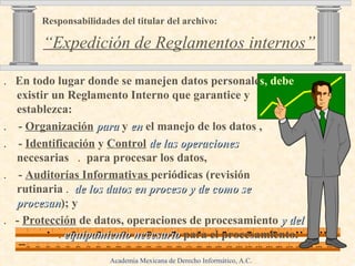 .  En todo lugar donde se manejen datos personale s, debe  existir un Reglamento Interno que garantice y establezca:  .  -  Organización   para  y  en  el manejo de los datos , .  -  Identificación  y  Control   de las operaciones   necesarias   .  para procesar los datos, .  -  Auditorías Informativas  periódicas (revisión rutinaria  .   de   los datos en proceso y de como se procesan ); y  .  -  Protección  de datos, operaciones de procesamiento  y del   .   equipamiento necesario  para el procesamiento. Responsabilidades del titular del archivo:     “Expedición de Reglamentos internos” Academia Mexicana de Derecho Informático, A.C . 