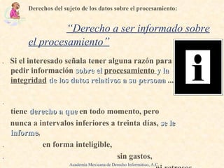 .   Si el interesado señala tener alguna razón para  pedir información  sobre el   procesamiento  y la   integridad   de los datos relativos a su persona  ...  .   tiene  derecho a que   en todo momento,  pero nunca a intervalos inferiores a treinta días,  se le   informe , .  en forma inteligible, .   sin gastos, .   ni retrasos. Derechos del sujeto de los datos sobre el procesamiento:   .  “ Derecho a ser informado sobre el procesamiento ” Academia Mexicana de Derecho Informático, A.C. 