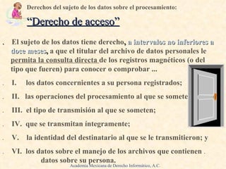 .   El sujeto de los datos tiene derecho ,  a intervalos no inferiores a doce meses ,  a que el titular del archivo de datos personales le  permita la consulta directa  de los registros magnéticos (o del tipo que fueren) para conocer o comprobar ...  .   I.  los datos concernientes a su persona registrados; .   II.  las operaciones del procesamiento al que se someten;  .   III.  el tipo de transmisión al que se someten;  .   IV.  que se transmitan íntegramente;  .   V.  la identidad del destinatario al que se le transmitieron; y .   VI.  los datos sobre el manejo de los archivos que contienen  .   .   d atos   sobre su persona. Derechos del sujeto de los datos sobre el procesamiento:   .  “ Derecho de acceso ” Academia Mexicana de Derecho Informático, A.C. 